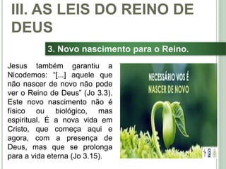 41
3. Novo nascimento para o Reino.
Jesus também garantiu a
Nicodemos: “[...] aquele que
não nascer de novo não pode
ver o Reino de Deus” (Jo 3.3).
Este novo nascimento não é
físico ou biológico, mas
espiritual. É a nova vida em
Cristo, que começa aqui e
agora, com a presença de
Deus, mas que se prolonga
para a vida eterna (Jo 3.15).
III. AS LEIS DO REINO DE
DEUS
 