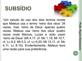 45
SUBSÍDIO
Profa.NayaraDamasceno
“Um estudo do uso dos dois termos revela
que Mateus usa o termo ‘reino dos céus’ 34
vezes, mas ‘reino de Deus’ apenas quatro
vezes, Mateus usa ‘reino dos céus’ quatro
vezes onde Marcos, Lucas e João usam
‘reino de Deus’ (Mt 4.17, cf. Mc 1.15; Mt 10.7,
cf. Lc 9.2; Mt 5.3, cf. Lc 6.20; Mt 13.11, cf. Mc
4.11; Lc 8.10). Evidentemente, Mateus teve
uma razão para sua preferência.
 