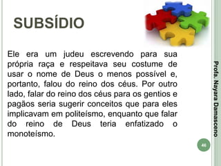 46
SUBSÍDIO
Profa.NayaraDamasceno
Ele era um judeu escrevendo para sua
própria raça e respeitava seu costume de
usar o nome de Deus o menos possível e,
portanto, falou do reino dos céus. Por outro
lado, falar do reino dos céus para os gentios e
pagãos seria sugerir conceitos que para eles
implicavam em politeísmo, enquanto que falar
do reino de Deus teria enfatizado o
monoteísmo.
 
