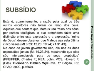 47
SUBSÍDIO
Profa.NayaraDamasceno
Esta é, aparentemente, a razão pela qual os três
outros escritores não falam do reino dos céus.
Aqueles que sentem que Mateus usa ‘reino dos céus’
por razões teológicas, e que pretendem fazer uma
distinção entre esta expressão e a expressão, ‘reino
de Deus’, devem observar que Mateus usa esta última
cinco vezes (Mt 6.33: 12.28; 19.24; 21.31,43).
No caso do jovem governante rico, ele usa as duas
expressões juntas (Mt 19.23,24), mostrando que elas
são intercambiáveis para os seus propósitos”
(PFEIFFER, Charles F.; REA, John; VOS, Howard F.
(Eds). Dicionário Bíblico WycLiffe. 1ª Edição. RJ:
CPAD, 2009, p.1660).
 