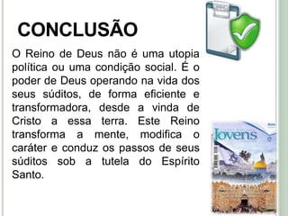48
CONCLUSÃO
O Reino de Deus não é uma utopia
política ou uma condição social. É o
poder de Deus operando na vida dos
seus súditos, de forma eficiente e
transformadora, desde a vinda de
Cristo a essa terra. Este Reino
transforma a mente, modifica o
caráter e conduz os passos de seus
súditos sob a tutela do Espírito
Santo.
 