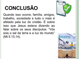 49
CONCLUSÃO
Quando isso ocorre, família, amigos,
trabalho, sociedade e tudo o mais é
afetado pela luz do cristão. É sobre
isso que Jesus estava dizendo ao
falar sobre os seus discípulos: “Vós
sois o sal da terra e a luz do mundo”
(Mt 5.13,14).
 