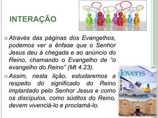 INTERAÇÃO
 Através das páginas dos Evangelhos,
podemos ver a ênfase que o Senhor
Jesus deu à chegada e ao anúncio do
Reino, chamando o Evangelho de “o
evangelho do Reino” (Mt 4.23).
 Assim, nesta lição, estudaremos a
respeito do significado do Reino
implantado pelo Senhor Jesus e como
os discípulos, como súditos do Reino,
devem vivenciá-lo e proclamá-lo. 5
 