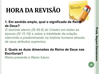 50
HORA DA REVISÃO
1. Em sentido amplo, qual o significado de Reino
de Deus?
O domínio eterno (Sl 45.6) do Criador em todas as
épocas (Sl 10.16) e sobre a totalidade da criação,
intervindo e predominando na história humana através
de seus atributos supremos.
2. Quais as duas dimensões do Reino de Deus nas
Escrituras?
Reino presente e Reino futuro.
Profa.NayaraDamasceno
 
