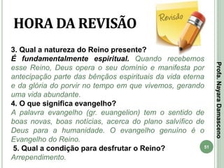 51
HORA DA REVISÃO
3. Qual a natureza do Reino presente?
É fundamentalmente espiritual. Quando recebemos
esse Reino, Deus opera o seu domínio e manifesta por
antecipação parte das bênçãos espirituais da vida eterna
e da glória do porvir no tempo em que vivemos, gerando
uma vida abundante.
4. O que significa evangelho?
A palavra evangelho (gr. euangelion) tem o sentido de
boas novas, boas notícias, acerca do plano salvífico de
Deus para a humanidade. O evangelho genuíno é o
Evangelho do Reino.
5. Qual a condição para desfrutar o Reino?
Arrependimento.
Profa.NayaraDamasceno
 