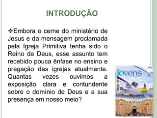 INTRODUÇÃO
7
Embora o cerne do ministério de
Jesus e da mensagem proclamada
pela Igreja Primitiva tenha sido o
Reino de Deus, esse assunto tem
recebido pouca ênfase no ensino e
pregação das igrejas atualmente.
Quantas vezes ouvimos a
exposição clara e contundente
sobre o domínio de Deus e a sua
presença em nosso meio?
 
