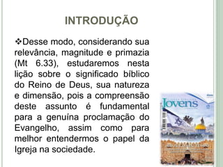 INTRODUÇÃO
8
Desse modo, considerando sua
relevância, magnitude e primazia
(Mt 6.33), estudaremos nesta
lição sobre o significado bíblico
do Reino de Deus, sua natureza
e dimensão, pois a compreensão
deste assunto é fundamental
para a genuína proclamação do
Evangelho, assim como para
melhor entendermos o papel da
Igreja na sociedade.
 