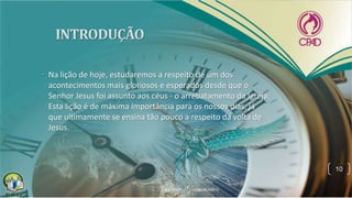 • Na lição de hoje, estudaremos a respeito de um dos
acontecimentos mais gloriosos e esperados desde que o
Senhor Jesus foi assunto aos céus - o arrebatamento da Igreja.
Esta lição é de máxima importância para os nossos dias, já
que ultimamente se ensina tão pouco a respeito da volta de
Jesus.
10
 