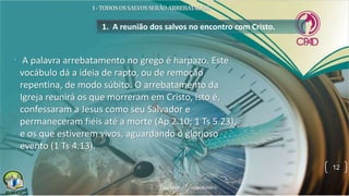 1. A reunião dos salvos no encontro com Cristo.
• A palavra arrebatamento no grego é harpazo. Este
vocábulo dá a ideia de rapto, ou de remoção
repentina, de modo súbito. O arrebatamento da
Igreja reunirá os que morreram em Cristo, isto é,
confessaram a Jesus como seu Salvador e
permaneceram fiéis até a morte (Ap 2.10; 1 Ts 5.23),
e os que estiverem vivos, aguardando o glorioso
evento (1 Ts 4.13).
12
 