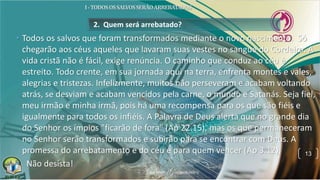 2. Quem será arrebatado?
• Todos os salvos que foram transformados mediante o novo nascimento. Só
chegarão aos céus aqueles que lavaram suas vestes no sangue do Cordeiro. A
vida cristã não é fácil, exige renúncia. O caminho que conduz ao céu é
estreito. Todo crente, em sua jornada aqui na terra, enfrenta montes e vales,
alegrias e tristezas. Infelizmente, muitos não perseveram e acabam voltando
atrás, se desviam e acabam vencidos pela carne, o mundo e Satanás. Seja fiel,
meu irmão e minha irmã, pois há uma recompensa para os que são fiéis e
igualmente para todos os infiéis. A Palavra de Deus alerta que no grande dia
do Senhor os ímpios "ficarão de fora" (Ap 22.15), mas os que permaneceram
no Senhor serão transformados e subirão para se encontrar com Deus. A
promessa do arrebatamento e do céu é para quem vencer (Ap 3.12).
• Não desista!
13
 