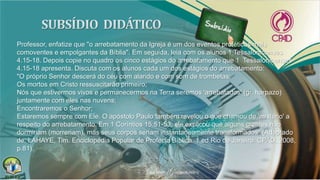 Professor, enfatize que "o arrebatamento da Igreja é um dos eventos proféticos mais
comoventes e empolgantes da Bíblia". Em seguida, leia com os alunos 1 Tessalonicenses
4.15-18. Depois copie no quadro os cinco estágios do arrebatamento que 1 Tessalonicenses
4.15-18 apresenta. Discuta com os alunos cada um dos estágios do arrebatamento:
"O próprio Senhor descerá do céu com alarido e com som de trombetas;
Os mortos em Cristo ressuscitarão primeiro;
Nós que estivermos vivos e permanecermos na Terra seremos 'arrebatados' (gr. harpazo)
juntamente com eles nas nuvens;
Encontraremos o Senhor;
Estaremos sempre com Ele. O apóstolo Paulo também revelou o que chamou de 'mistério' a
respeito do arrebatamento. Em 1 Coríntios 15.51-53, ele explicou que alguns crentes não
dormiriam (morreriam), mas seus corpos seriam instantaneamente transformados" (Adaptado
de: LAHAYE, Tim. Enciclopédia Popular de Profecia Bíblica. 1.ed.Rio de Janeiro: CPAD, 2008,
p.81).
 