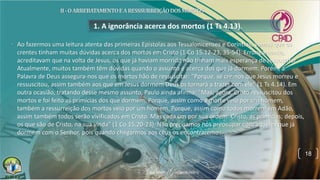1. A ignorância acerca dos mortos (1 Ts 4.13).
• Ao fazermos uma leitura atenta das primeiras Epistolas aos Tessalonicenses e Coríntios, vemos que os
crentes tinham muitas dúvidas acerca dos mortos em Cristo (1 Co 15.12-23, 35-54). Erroneamente,
acreditavam que na volta de Jesus, os que já haviam morrido não tinham mais esperança de ressuscitar.
Atualmente, muitos também têm dúvidas quando o assunto é acerca dos que já dormem. Porém, a
Palavra de Deus assegura-nos que os mortos hão de ressuscitar: "Porque, se cremos que Jesus morreu e
ressuscitou, assim também aos que em Jesus dormem Deus os tornará a trazer com ele" (1 Ts 4.14). Em
outra ocasião, tratando desse mesmo assunto, Paulo ainda afirma: "Mas, agora, Cristo ressuscitou dos
mortos e foi feito as primícias dos que dormem. Porque, assim como a morte veio por um homem,
também a ressurreição dos mortos veio por um homem. Porque, assim como todos morrem em Adão,
assim também todos serão vivificados em Cristo. Mas cada um por sua ordem: Cristo, as primícias; depois,
os que são de Cristo, na sua vinda" (1 Co 15.20-23). Não precisamos nos preocupar com aqueles que já
dormem com o Senhor, pois quando chegarmos aos céus os encontraremos.
18
 