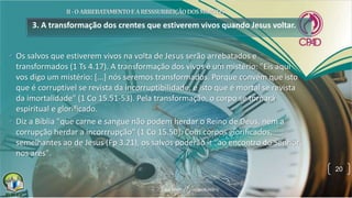 3. A transformação dos crentes que estiverem vivos quando Jesus voltar.
• Os salvos que estiverem vivos na volta de Jesus serão arrebatados e
transformados (1 Ts 4.17). A transformação dos vivos é um mistério: "Eis aqui
vos digo um mistério: [...] nós seremos transformados. Porque convém que isto
que é corruptível se revista da incorruptibilidade, e isto que é mortal se revista
da imortalidade" (1 Co 15.51-53). Pela transformação, o corpo se tornará
espiritual e glorificado.
• Diz a Bíblia "que carne e sangue não podem herdar o Reino de Deus, nem a
corrupção herdar a incorrrupção" (1 Co 15.50). Com corpos glorificados,
semelhantes ao de Jesus (Fp 3.21), os salvos poderão ir "ao encontro do Senhor
nos ares".
20
 