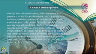 • Como já é do seu conhecimento, todo crente deve estar
preparado a cada dia, a cada instante para o arrebatamento.
Ao deitar e ao levantar, o crente precisa estar preparado
espiritualmente, pois, quando "a trombeta de Deus" tocar,
anunciando a volta de Cristo, não haverá mais tempo, um
segundo sequer, para alguém se preparar. Os pais não poderão
avisar aos filhos; os esposos não poderão avisar às esposas e
vice-versa. Todos esses alertas devem ser dados agora, no dia
que se chama hoje. Porque, no arrebatamento, os eventos
finais serão de uma rapidez surpreendente, "num abrir e
fechar de olhos" (1 Co 15.52).
1. Antes, é preciso vigilância.
24
 
