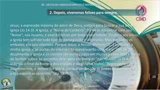 • Jesus, a expressão máxima do amor de Deus, voltará para buscar a sua amada
Igreja (Jo 14.3). A Igreja, a "Noiva do Cordeiro", há de se encontrar com seu
"Noivo", nas nuvens, e viverão felizes por toda a eternidade. Desde o seu início,
a Igreja tem sofrido todo tipo de perseguição e infortúnio. Mas em todos os
embates, ela saiu vitoriosa. Porque Jesus, o Noivo, afirmou: "[...] edificarei a
minha igreja, e as portas do inferno não prevalecerão contra ela" (Mt 16.18).
Atualmente a Igreja e os crentes são perseguidos em muitos países, mas a Noiva
do Senhor subirá ao encontro dEle, para encontrá-lo "nas nuvens" (1 Ts 4.17).
João viu o final da história dos cristãos e alegrou-se muito: "Regozijemo-nos, e
alegremo-nos, e demos-lhe glória, porque vindas são as bodas do Cordeiro, e já
a sua esposa se aprontou" (Ap 19.7).
2. Depois, viveremos felizes para sempre.
25
 