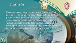 • No grande evento (o arrebatamento da Igreja), esperado
pelos salvos, dar-se-á a reunião de todos os filhos de Deus,
que nEle creem, desde a fundação do mundo. Os mortos
serão ressuscitados e os vivos serão arrebatados. Por isso, se
você crê no arrebatamento da Igreja, tenha esperança e
procure purificar-se a cada dia mais, pois em breve a Igreja do
Senhor não estará mais neste mundo tenebroso (1 Jo 3.3).
27
 