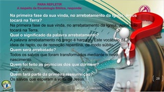 28
Na primeira fase da sua vinda, no arrebatamento da Igreja, Jesus
tocará na Terra?
Na primeira fase de sua vinda, no arrebatamento da Igreja, Jesus não
tocará na Terra.
Qual o significado da palavra arrebatamento?
A palavra arrebatamento no grego é harpazó. Este vocábulo dá a
ideia de rapto, ou de remoção repentina, de modo súbito.
Quem será arrebatado?
Todos os salvos que foram transformados mediante o novo
nascimento.
Quem foi feito as primícias dos que dormem?
Jesus Cristo.
Quem fará parte da primeira ressurreição?
Os salvos que esperam a volta de Jesus.
 