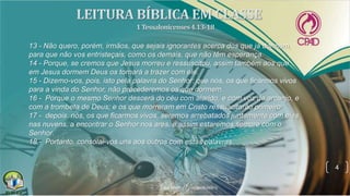 4
13 - Não quero, porém, irmãos, que sejais ignorantes acerca dos que já dormem,
para que não vos entristeçais, como os demais, que não têm esperança.
14 - Porque, se cremos que Jesus morreu e ressuscitou, assim também aos que
em Jesus dormem Deus os tornará a trazer com ele.
15 - Dizemo-vos, pois, isto pela palavra do Senhor: que nós, os que ficarmos vivos
para a vinda do Senhor, não precederemos os que dormem.
16 - Porque o mesmo Senhor descerá do céu com alarido, e com voz de arcanjo, e
com a trombeta de Deus; e os que morreram em Cristo ressuscitarão primeiro;
17 - depois, nós, os que ficarmos vivos, seremos arrebatados juntamente com eles
nas nuvens, a encontrar o Senhor nos ares, e assim estaremos sempre com o
Senhor.
18 - Portanto, consolai-vos uns aos outros com estas palavras.
 