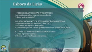 7
I - TODOS OS SALVOS SERÃO ARREBATADOS
1. A reunião dos salvos no encontro com Cristo
2. Quem será arrebatado?
II - O ARREBATAMENTO E A RESSSURREIÇÃO DOS MORTOS
1. A ignorância acerca dos mortos (1 Ts 4.13).
2. A primeira e a segunda ressurreição.
3. A transformação dos crentes que estiverem vivos quando Jesus voltar.
III - ANTES DO ARREBATAMENTO E DEPOIS DELE
1. Antes, é preciso vigilância.
2. Depois, viveremos felizes para sempre.
 
