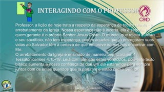Professor, a lição de hoje trata a respeito da esperança de todo o crente - o
arrebatamento da Igreja. Nossa esperança não é incerta, ela é segura, pois
quem garante é o próprio Senhor Jesus Cristo. O mundo, que rejeita a Jesus
e seu sacrifício, não tem esperança, porém aqueles que já entregaram suas
vidas ao Salvador têm a certeza de que em breve iremos nos encontrar com
Ele.
O arrebatamento da Igreja é ensinado de maneira bem clara em 1
Tessalonicenses 4.15-18. Leia com atenção estes versículos, pois este texto
bíblico aumenta a nossa confiança de que um dia estaremos para sempre
juntos com os entes queridos que já partiram e estão com o Senhor.
 