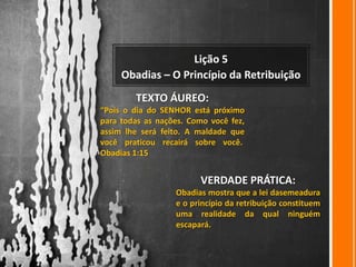 Lição 5
     Obadias – O Princípio da Retribuição
        TEXTO ÁUREO:
“Pois o dia do SENHOR está próximo
para todas as nações. Como você fez,
assim lhe será feito. A maldade que
você praticou recairá sobre você.
Obadias 1:15


                         VERDADE PRÁTICA:
                  Obadias mostra que a lei dasemeadura
                  e o princípio da retribuição constituem
                  uma realidade da qual ninguém
                  escapará.
 