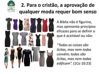 2. Para o cristão, a aprovação de
qualquer moda requer bom senso
                A Bíblia não é figurino,
                mas apresenta princípios
                eficazes para se definir o
                que é aceitável ou não:

                “Todas as coisas são
                lícitas, mas nem todas
                convêm; todas são
                lícitas, mas nem todas
                edificam”. (1Co 10:23)
 