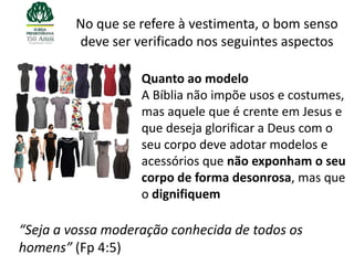 No que se refere à vestimenta, o bom senso
         deve ser verificado nos seguintes aspectos

                   Quanto ao modelo
                   A Bíblia não impõe usos e costumes,
                   mas aquele que é crente em Jesus e
                   que deseja glorificar a Deus com o
                   seu corpo deve adotar modelos e
                   acessórios que não exponham o seu
                   corpo de forma desonrosa, mas que
                   o dignifiquem

“Seja a vossa moderação conhecida de todos os
homens” (Fp 4:5)
 