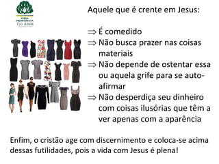 Aquele que é crente em Jesus:

                        É comedido
                        Não busca prazer nas coisas
                        materiais
                        Não depende de ostentar essa
                        ou aquela grife para se auto-
                        afirmar
                        Não desperdiça seu dinheiro
                        com coisas ilusórias que têm a
                        ver apenas com a aparência

Enfim, o cristão age com discernimento e coloca-se acima
dessas futilidades, pois a vida com Jesus é plena!
 