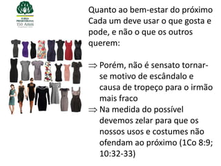 Quanto ao bem-estar do próximo
Cada um deve usar o que gosta e
pode, e não o que os outros
querem:

  Porém, não é sensato tornar-
  se motivo de escândalo e
  causa de tropeço para o irmão
  mais fraco
  Na medida do possível
  devemos zelar para que os
  nossos usos e costumes não
  ofendam ao próximo (1Co 8:9;
  10:32-33)
 