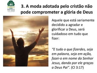 3. A moda adotada pelo cristão não
pode comprometer a glória de Deus
              Aquele que está seriamente
              decidido a agradar e
              glorificar a Deus, será
              cuidadoso em tudo que
              fizer:

              “E tudo o que fizerdes, seja
              em palavra, seja em ação,
              fazei-o em nome do Senhor
              Jesus, dando por ele graças
              a Deus Pai”. (Cl 3:17)
 