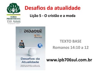 Desafios da atualidade
  Lição 5 - O cristão e a moda




                   TEXTO BASE
                Romanos 14:10 a 12

            www.ipb706sul.com.br
 