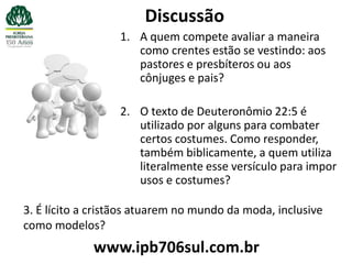 Discussão
                  1. A quem compete avaliar a maneira
                     como crentes estão se vestindo: aos
                     pastores e presbíteros ou aos
                     cônjuges e pais?

                  2. O texto de Deuteronômio 22:5 é
                     utilizado por alguns para combater
                     certos costumes. Como responder,
                     também biblicamente, a quem utiliza
                     literalmente esse versículo para impor
                     usos e costumes?

3. É lícito a cristãos atuarem no mundo da moda, inclusive
como modelos?
             www.ipb706sul.com.br
 