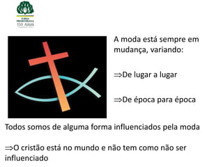 A moda está sempre em
                             mudança, variando:

                               De lugar a lugar

                               De época para época


Todos somos de alguma forma influenciados pela moda

   O cristão está no mundo e não tem como não ser
influenciado
 
