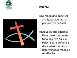 PORÉM:

 A moda não pode ser
 analisada apenas na
 perspectiva cultural

 Aqueles que amam a
 Deus devem submeter
 tudo ao crivo da sua
 Palavra para definir se
 deve aderir ou não a
 determinadas modas e
 tendências
 
