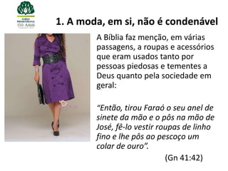 1. A moda, em si, não é condenável
        A Bíblia faz menção, em várias
        passagens, a roupas e acessórios
        que eram usados tanto por
        pessoas piedosas e tementes a
        Deus quanto pela sociedade em
        geral:

        “Então, tirou Faraó o seu anel de
        sinete da mão e o pôs na mão de
        José, fê-lo vestir roupas de linho
        fino e lhe pôs ao pescoço um
        colar de ouro”.
                             (Gn 41:42)
 