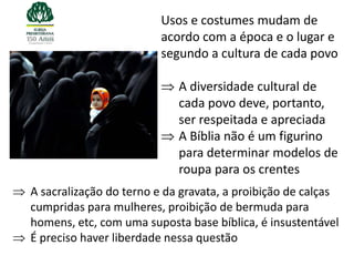Usos e costumes mudam de
                        acordo com a época e o lugar e
                        segundo a cultura de cada povo

                            A diversidade cultural de
                            cada povo deve, portanto,
                            ser respeitada e apreciada
                            A Bíblia não é um figurino
                            para determinar modelos de
                            roupa para os crentes
A sacralização do terno e da gravata, a proibição de calças
cumpridas para mulheres, proibição de bermuda para
homens, etc, com uma suposta base bíblica, é insustentável
É preciso haver liberdade nessa questão
 