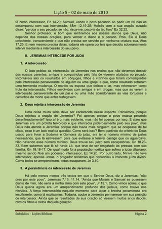 Lição 5 – 02 de maio de 2010

fé como intercessor, Ez 14.20; Samuel, vendo o povo pecando ao pedir um rei não os
desamparou com sua intercessão, 1Sm 12.19-25; Moisés com a sua oração ousada
disse: “perdoa o seu pecado; se não, risca-me, peço-te do teu livro” Ex 32.32.
        Senhor professor, é bom que lembremos aos nossos alunos que Deus, não
depende das nossas orações, para vencer o diabo e o pecado. Pois, Ele é Deus
onipotente, transcendente e que não precisa ser servido por nenhuma criatura sua, Atos
17.25. E nem mesmo precisa delas, todavia ele opera por leis que decidiu soberanamente
intervir mediante a intercessão do seu povo.

       II. JEREMIAS INTERCEDE POR JUDÁ

   1. A intercessão

       O lado prático da intercessão de Jeremias nos ensina que não devemos desistir
dos nossos parentes, amigos e compatriotas pelo fato de viverem atolados no pecado.
Incontáveis são os resultados em cônjuges, filhos e vizinhos que foram contemplados
pela intercessão perseverante de alguém ou uma igreja, e que, como resultado sofreram
uma tremenda mudança. O marido ou esposa que deixou o lar, mas retornaram como
fruto da intercessão. Filhos envolvidos com amigos e em drogas, mas que ao verem a
intercessão perseverante de um pai e ou uma mãe abandonaram as vias tortuosas e
caminhos de morte que antes trafegavam.

   2. Deus rejeita a intercessão de Jeremias

        Uma coisa muito séria deve ser esclarecida nesse aspecto. Pensemos, porque
Deus rejeitou a oração de Jeremias? Foi apenas porque o povo estava pecando
desenfreadamente? Isso aí é o mais evidente, mas não foi apenas por isso. É claro que
Jeremias era um profeta fervoroso e que intercedia poderosamente pelo seu povo, mas
Deus não atende a Jeremias porque não havia mais ninguém que se ocupasse de tal
ofício, esse é um lado real da questão. Como será isso? Bem, partindo do critério de Deus
usado para livrar a Sodoma e Gomorra do juízo, era ter o número mínimo de justos
necessários, que lá estivessem para que evitasse o terrível castigo que os aguardava.
Não havendo esse número mínimo, Deus trouxe seu juízo sem escapatórias, Gn 18.23-
33. Bem sabemos que lá só havia Ló, que teve de ser resgatado às pressas com sua
família, Gn 19.16-17. De igual modo foi a população noética que sofreu o juízo diluviano,
mesmo sendo Noé um poderoso intercessor, Ez 14.20. Por outro lado, Nínive não teve
intercessor, apenas Jonas, o pregador reclamão que denunciou o iminente juízo divino.
Como todos se arrependeram, todos escaparam, Jn 3.10.

   3. A persistência da intercessão de Jeremias

        Há pelo menos menos três textos em que o Senhor Deus, diz a Jeremias: “não
ores por este povo”, Jeremias 7.16; 11.14. “Ainda que Moisés e Samuel se pusessem
diante de mim, não seria a minha alma com este povo”, Jr 15.1. Como vimos acima, o que
Deus queria agora era um arrependimento profundo dos judeus, como houve nos
ninivitas. A força intercessória naquele momento para tapar a brecha pecaminosa era
insuficiente, como já explicamos. Todavia, coube a Jeremias permanecer em sua posição
de intercessor. Ainda que os resultados de sua oração só viessem muitos anos depois,
com os filhos e netos daquela geração.


Subsídios – Lições Bíblicas                                                     Página 2
 