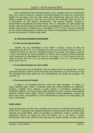 Lição 5 – 02 de maio de 2010

        Caros professores, Deus está despertando o povo brasileiro para um compromisso
sério com o retorno a Palavra, a oração e conversão pessoal. Ele conta com o sacerdócio
legítimo da sua Igreja, para que esta nação seja transformada. Será que Deus pode
rejeitar a oração de seu povo, como fez com Jeremias, Noé e Abraão? Claro que sim, daí
a necessidade de não apenas intercedermos, mas sermos eficazes, ousados e
perseverantes anunciadores das Boas Novas. Pois, só interceder, em certa época não
resolve, note que Paulo disse a Timóteo sobre a necessidade de oração (1Tm 2.1-7), mas
também dele cumprir o ministério de um evangelista, 2Tm 4.5. Pois, prevendo mudanças
em seu espírito naquela época, sentindo que ondas de perseguições estavam por vir, foi
por isso que orientou a Timóteo a agir assim.


       III. POR QUE DEVEMOS INTERCEDER

    1. É uma recomendação bíblica

        Abraão orou por Abimeleque e sua mulher e servas e Deus as sarou da
esterilidade, Gn 20.17-18. O rei Ezequias orou pelo povo de Israel e Deus os curou, 2
Crônicas 30:18-20, etc. No Novo Testamento somos convocados, como Igreja, a exercer
o ofício intercessório de nosso sacerdócio. O Senhor Jesus ensinou os seus discípulos
como perseverar na intercessão em favor de um amigo, Lc 11.5-8; devemos orar por
todos os santos, Ef 6.18; Cl 4.2; por todas as autoridades, 1Tm 2.1-7; uns pelos outros
para a cura, Tg 5.16.

    2. É uma demonstração de amor cristão

       Orar por nós é uma necessidade, mas orar pelos outros é um ato de amor. Jó orou
pelos seus amigos; o Senhor Jesus orou pelos seus ofensores, Lc 23.34. Este é um nível
de maturidade que Deus espera de nós, principalmente em tempos de oposição, 1Pe
2.20-23; 3.9.

    3. É um exercício de Piedade

        A oração é um excelente exercício, como bem disse Spurgeon: “A oração é a
melhor ginástica para a alma”. O exercício físico traz muitos benefícios ao organismo:
aumenta a aptidão física, melhora a saúde, reforça a musculatura, aperfeiçoa as
habilidades atléticas, etc. Agora pense nessa ginástica da alma: aumenta nossa aptidão
espiritual, melhora nossa saúde, reforça e aperfeiçoa nossas habilidades a serviço de
Deus e dos outros, pois piedade é o amor demonstrado ao próximo e a nossa pátria, que
inclui a intercessão.


CONCLUSÃO

Creio sinceramente que Deus tem orientado seus servos na condução destas lições da
CPAD. Pois, é importante que estejamos atentos ao momento que vivemos, neste tempo
chamado pós-modernidade. Cheio de pluralismo e relativismo moderno, quando então
precisamos reforçar as bases em torno da Palavra, isto é, da leitura e estudo
perseverante. Bem como utilizá-la como base para as nossas orações, ou seja, orarmos


Subsídios – Lições Bíblicas                                                    Página 3
 
