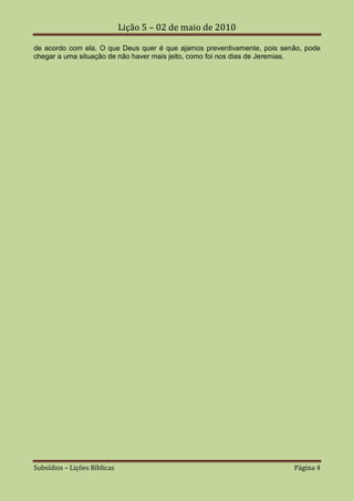 Lição 5 – 02 de maio de 2010

de acordo com ela. O que Deus quer é que ajamos preventivamente, pois senão, pode
chegar a uma situação de não haver mais jeito, como foi nos dias de Jeremias.




Subsídios – Lições Bíblicas                                              Página 4
 