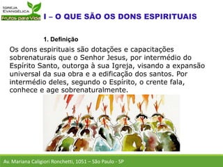 Os dons espirituais são dotações e capacitações
sobrenaturais que o Senhor Jesus, por intermédio do
Espírito Santo, outorga à sua Igreja, visando a expansão
universal da sua obra e a edificação dos santos. Por
intermédio deles, segundo o Espírito, o crente fala,
conhece e age sobrenaturalmente.
Av. Mariana Caligiori Ronchetti, 1051 – São Paulo - SP
1. Definição
 