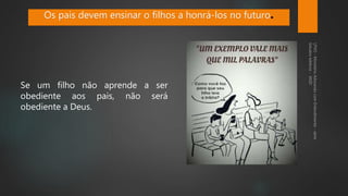 Se um filho não aprende a ser
obediente aos pais, não será
obediente a Deus.
Os pais devem ensinar o filhos a honrá-los no futuro.
 