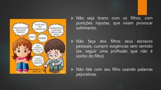  Não seja tirano com os filhos, com
punições injustas, que visam provocar
sofrimento.
 Não faça dos filhos seus escravos
pessoais, cumprir exigências sem sentido
(ex. seguir uma profissão que não é
sonho do filho)
 Não fale com seu filho usando palavras
pejorativas.
 