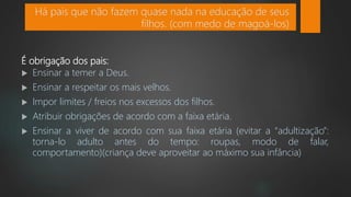 É obrigação dos pais:
 Ensinar a temer a Deus.
 Ensinar a respeitar os mais velhos.
 Impor limites / freios nos excessos dos filhos.
 Atribuir obrigações de acordo com a faixa etária.
 Ensinar a viver de acordo com sua faixa etária (evitar a “adultização”:
torna-lo adulto antes do tempo: roupas, modo de falar,
comportamento)(criança deve aproveitar ao máximo sua infância)
Há pais que não fazem quase nada na educação de seus
filhos. (com medo de magoá-los)
 