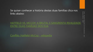 Se quiser conhecer a história destas duas famílias clica nos
links abaixo:
HATFIELD VS. MCCOY: A BRUTAL E SANGRENTA RIVALIDADE
ENTRE DUAS FAMÍLIAS DOS EUA
Conflito_Hatfield-McCoy - wikipedia
 