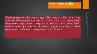 A mesma ação
“Ouvistes que foi dito aos antigos: Não matarás... Eu, porém, vos
digo que todo aquele que [sem motivo] se irar contra seu irmão
estará sujeito a julgamento; e quem proferir um insulto a seu irmão
estará sujeito a julgamento do tribunal; e quem lhe chamar: Tolo,
estará sujeito ao inferno de fogo” (Mateus 5:21 e 22)
 