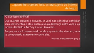 ...quem lhe chamar: Tolo, estará sujeito ao inferno
de fogo...
O que isso significa?
Que quando alguém o provoca, se você não consegue controlar
seus sentimentos e atos, então a única diferença entre você e as
famílias Hatfield e McCoy é o seu tamanho.
Porque, se você tivesse vivido onde e quando elas viveram, teria
se comportado exatamente como elas.
(Os Dez mandamentos pag. )
 