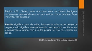 Efésios 4:32: “Antes, sede uns para com os outros benignos,
compassivos, perdoando-vos uns aos outros, como também Deus,
em Cristo, vos perdoou.”
Perdão significa parar de odiar, livrar-se da raiva e do desejo de
vingança; não significa necessariamente que devemos continuar em
relacionamento íntimo com a outra pessoa se isso nos colocar em
perigo.
Os Dez mandamentos rodapé pagina 60
 