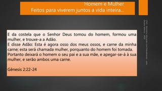 E da costela que o Senhor Deus tomou do homem, formou uma
mulher, e trouxe-a a Adão.
E disse Adão: Esta é agora osso dos meus ossos, e carne da minha
carne; esta será chamada mulher, porquanto do homem foi tomada.
Portanto deixará o homem o seu pai e a sua mãe, e apegar-se-á à sua
mulher, e serão ambos uma carne.
Gênesis 2:22-24
Homem e Mulher
Feitos para viverem juntos a vida inteira...
 