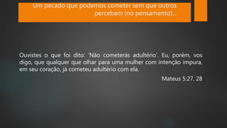 Ouvistes o que foi dito: ‘Não cometerás adultério’. Eu, porém, vos
digo, que qualquer que olhar para uma mulher com intenção impura,
em seu coração, já cometeu adultério com ela.
Mateus 5:27, 28
Um pecado que podemos cometer sem que outros
percebam (no pensamento)...
 