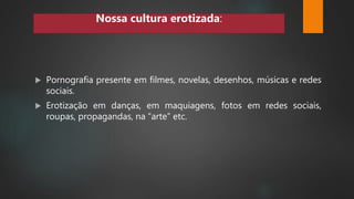  Pornografia presente em filmes, novelas, desenhos, músicas e redes
sociais.
 Erotização em danças, em maquiagens, fotos em redes sociais,
roupas, propagandas, na “arte” etc.
Nossa cultura erotizada:
 